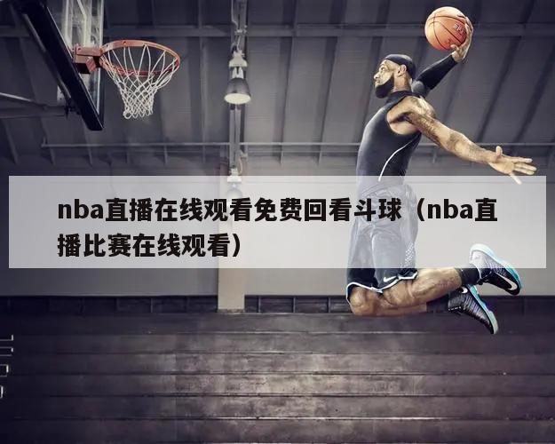 nba直播在线观看免费回看斗球（nba直播比赛在线观看）