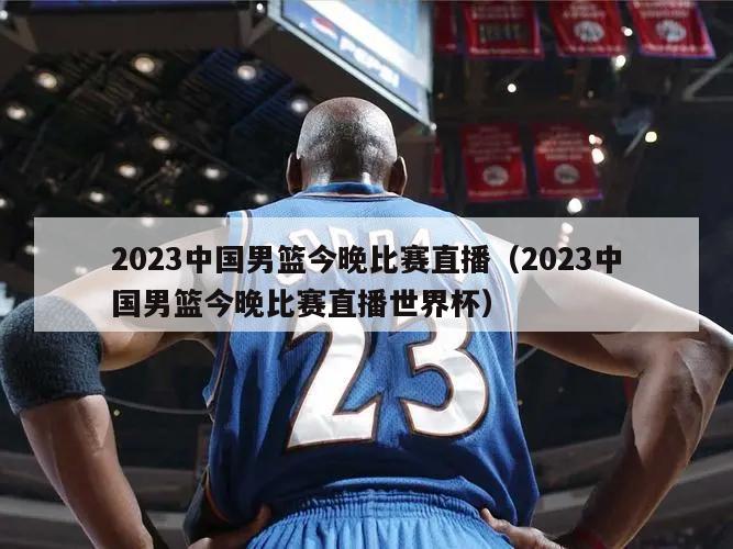 2023中国男篮今晚比赛直播（2023中国男篮今晚比赛直播世界杯）