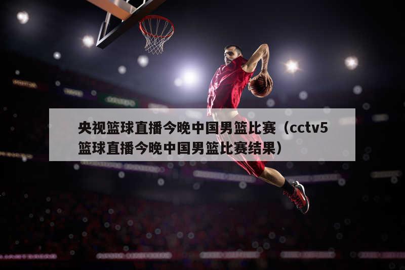 央视篮球直播今晚中国男篮比赛（cctv5篮球直播今晚中国男篮比赛结果）